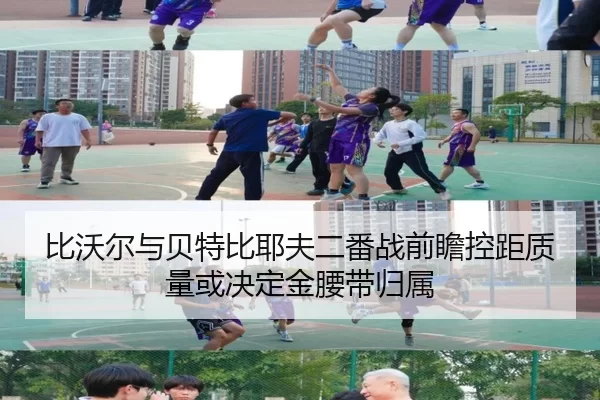 比沃尔与贝特比耶夫二番战前瞻控距质量或决定金腰带归属